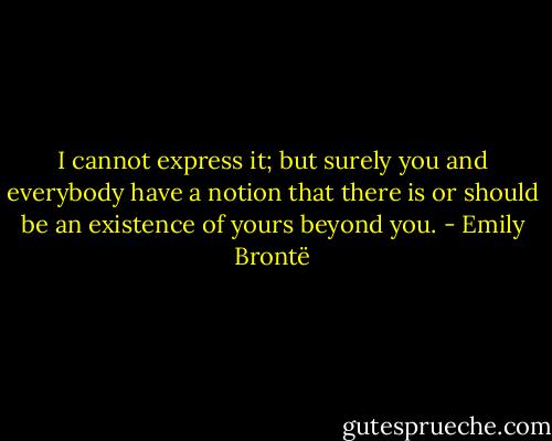 I cannot express it; but surely you and everybody have a notion that there is or should be an existence of yours beyond you. - Emily Brontë