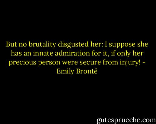 But no brutality disgusted her: I suppose she has an innate admiration for it, if only her precious person were secure from injury! - Emily Brontë