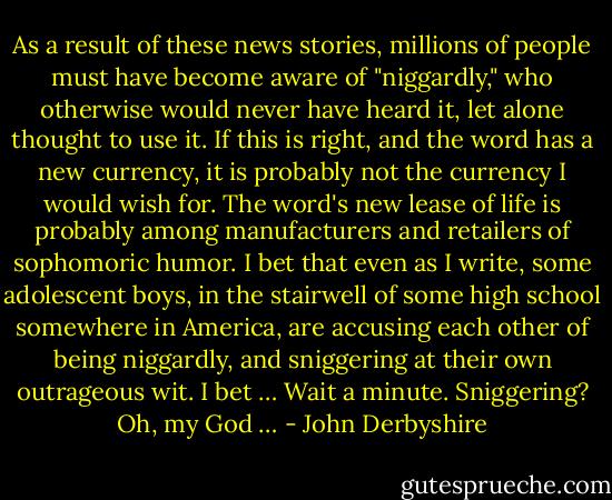 As a result of these news stories, millions of people must have become aware of "niggardly," who otherwise would never have heard it, let alone thought to use it. If this is right, and the word has a new currency, it is probably not the currency I would wish for. The word's new lease of life is probably among manufacturers and retailers of sophomoric humor. I bet that even as I write, some adolescent boys, in the stairwell of some high school somewhere in America, are accusing each other of being niggardly, and sniggering at their own outrageous wit. I bet … Wait a minute. Sniggering? Oh, my God … - John Derbyshire