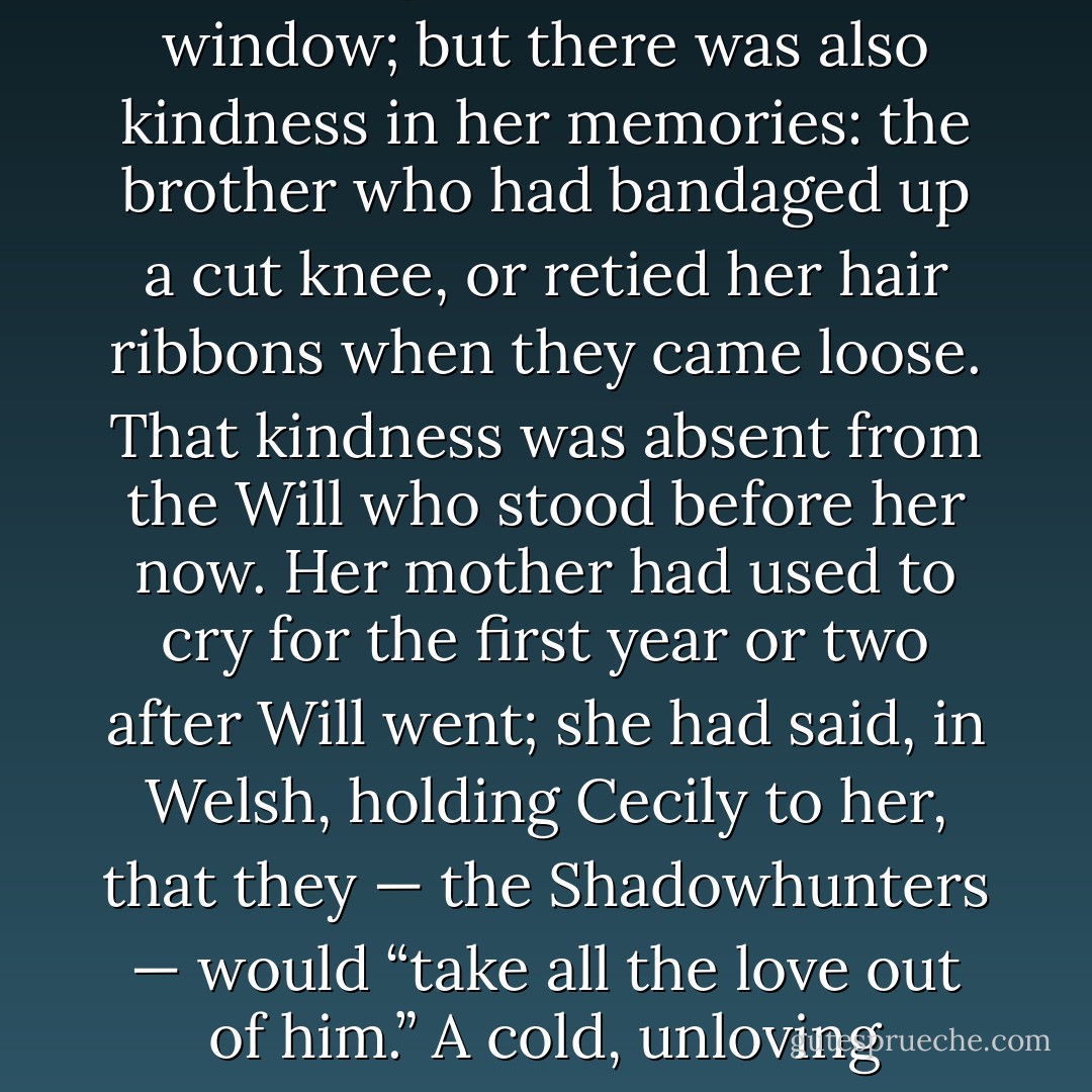Will looked at his sister. “And you don’t care about being a Shadowhunter. How is this: I shall write a letter and give it to you if you promise to deliver it home yourself — and not to return.”<br /><br />Cecily recoiled; she had many memories of shouting matches with Will, of the china dolls she had owned that he had broken by dropping them out an attic window; but there was also kindness in her memories: the brother who had bandaged up a cut knee, or retied her hair ribbons when they came loose. That kindness was absent from the Will who stood before her now. Her mother had used to cry for the first year or two after Will went; she had said, in Welsh, holding Cecily to her, that they — the Shadowhunters — would “take all the love out of him.” A cold, unloving people, she had told Cecily, who had forbidden her marriage to her husband. What could he want with them, her Will, her little one?<br /><br />“I will not go,” Cecily said, staring her brother down. “And if you insist that I must, I will — I will —”<br /><br />The door of the attic slid open and Jem stood silhouetted in the doorway… - Cassandra Clare