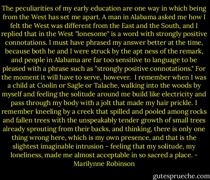 The peculiarities of my early education are one way in which being from the West has set me apart. A man in Alabama asked me how I felt the West was different from the East and the South, and I replied that in the West "lonesome" is a word with strongly positive connotations. I must have phrased my answer better at the time, because both he and I were struck by the apt ness of the remark, and people in Alabama are far too sensitive to language to be pleased with a phrase such as "strongly positive connotations." For the moment it will have to serve, however.<br /><br />I remember when I was a child at Coolin or Sagle or Talache, walking into the woods by myself and feeling the solitude around me build like electricity and pass through my body with a jolt that made my hair prickle. I remember kneeling by a creek that spilled and pooled among rocks and fallen trees with the unspeakably tender growth of small trees already sprouting from their backs, and thinking, there is only one thing wrong here, which is my own presence, and that is the slightest imaginable intrusion - feeling that my solitude, my loneliness, made me almost acceptable in so sacred a place. - Marilynne Robinson
