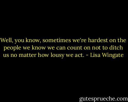 Well, you know, sometimes we're hardest on the people we know we can count on not to ditch us no matter how lousy we act. - Lisa Wingate