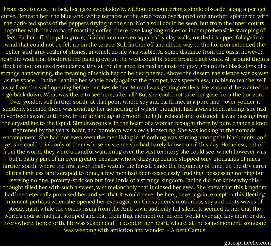 From east to west, in fact, her gaze swept slowly, without encountering a single obstacle, along a perfect curve. Beneath her, the blue-and-white terraces of the Arab town overlapped one another, splattered with the dark-red spots of the peppers drying in the sun. Not a soul could be seen, but from the inner courts, together with the aroma of roasting coffee, there rose laughing voices or incomprehensible stamping of feet. Father off, the palm grove, divided into uneven squares by clay walls, rustled its upper foliage in a wind that could not be felt up on the terace. Still farther off and all the way to the horizon extended the ocher-and-gray realm of stones, in which no life was visible. At some distance from the oasis, however, near the wadi that bordered the palm grove on the west could be seen broad black tents. All around them a flock of motionless dromedaries, tiny at the distance, formed against the gray ground the black signs of a strange handwriting, the meaning of which had to be deciphered. Above the desert, the silence was as vast as the space.<br /><br /> Janine, leaning her whole body against the parapet, was speechless, unable to tear herself away from the void opening before her. Beside her, Marcel was getting restless. He was cold; he wanted to go back down. What was there to see here, after all? But she could not take her gaze from the horizon. Over yonder, still farther south, at that point where sky and earth met in a pure line - over yonder it suddenly seemed there was awaiting her something of which, though it had always been lacking, she had never been aware until now. In the advancing afternoon the light relaxed and softened; it was passing from the crystalline to the liquid. Simultaneously, in the heart of a woman brought there by pure chance a knot tightened by the years, habit, and boredom was slowly loosening. She was looking at the nomads' encampment. She had not even seen the men living in it' nothing was stirring among the black tents, and yet she could think only of them whose existence she had barely known until this day. Homeless, cut off from the world, they were a handful wandering over the vast territory she could see, which however was but a paltry part of an even greater expanse whose dizzying course stopped only thousands of miles farther south, where the first river finally waters the forest. Since the beginning of time, on the dry earth of this limitless land scraped to bone, a few men had been ceaselessly trudging, possessing nothing but serving no one, poverty-stricken but free lords of a strange kingdom. Janine did not know why this thought filled her with such a sweet, vast melancholy that it closed her eyes. She knew that this kingdom had been eternally promised her and yet that it would never be hers, never again, except in this fleeting moment perhaps when she opened her eyes again on the suddenly motionless sky and on its waves of steady light, while the voices rising from the Arab town suddenly fell silent. It seemed to her that the world's course had just stopped and that, from that moment on, no one would ever age any more or die. Everywhere, henceforth, life was suspended - except in her heart, where, at the same moment, someone was weeping with affliction and wonder. - Albert Camus
