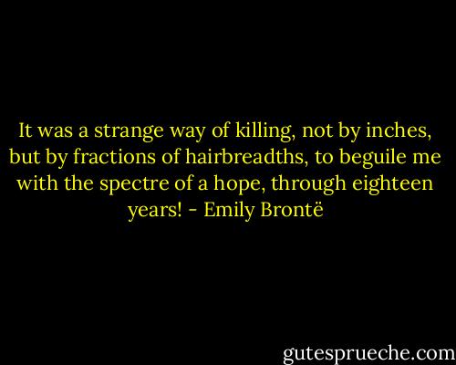 It was a strange way of killing, not by inches, but by fractions of hairbreadths, to beguile me with the spectre of a hope, through eighteen years! - Emily Brontë