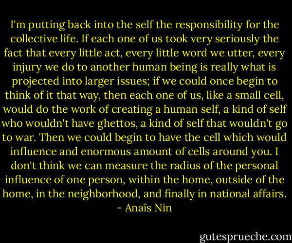 I'm putting back into the self the responsibility for the collective life. If each one of us took very seriously the fact that every little act, every little word we utter, every injury we do to another human being is really what is projected into larger issues; if we could once begin to think of it that way, then each one of us, like a small cell, would do the work of creating a human self, a kind of self who wouldn't have ghettos, a kind of self that wouldn't go to war. Then we could begin to have the cell which would influence and enormous amount of cells around you. I don't think we can measure the radius of the personal influence of one person, within the home, outside of the home, in the neighborhood, and finally in national affairs. - Anaïs Nin