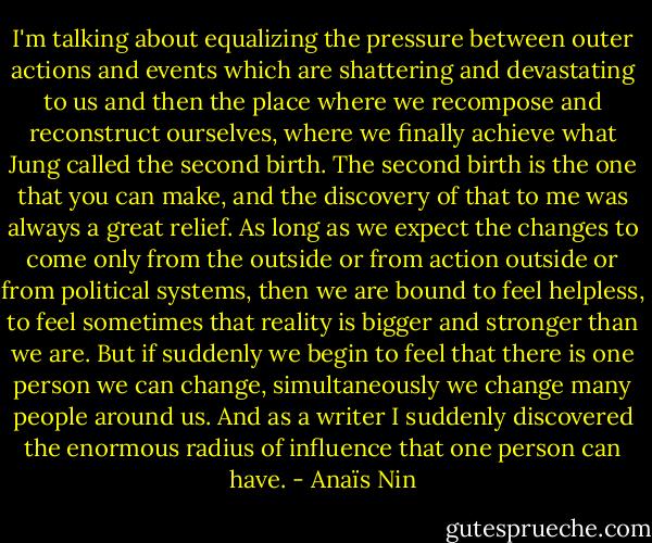 I'm talking about equalizing the pressure between outer actions and events which are shattering and devastating to us and then the place where we recompose and reconstruct ourselves, where we finally achieve what Jung called the second birth. The second birth is the one that you can make, and the discovery of that to me was always a great relief. As long as we expect the changes to come only from the outside or from action outside or from political systems, then we are bound to feel helpless, to feel sometimes that reality is bigger and stronger than we are. But if suddenly we begin to feel that there is one person we can change, simultaneously we change many people around us. And as a writer I suddenly discovered the enormous radius of influence that one person can have. - Anaïs Nin