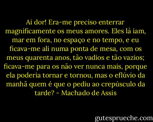Ai dor! Era-me preciso enterrar magnificamente os meus amores. Eles lá iam, mar em fora, no espaço e no tempo, e eu ficava-me ali numa ponta de mesa, com os meus quarenta anos, tão vadios e tão vazios; ficava-me para os não ver nunca mais, porque ela poderia tornar e tornou, mas o eflúvio da manhã quem é que o pediu ao crepúsculo da tarde? - Machado de Assis