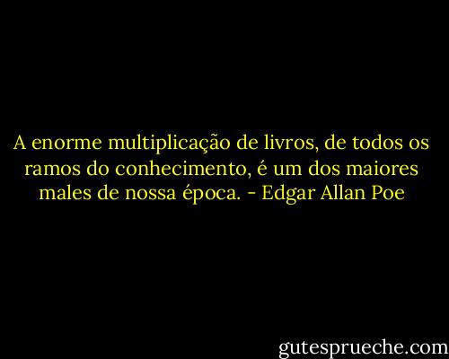 A enorme multiplicação de livros, de todos os ramos do conhecimento, é um dos maiores males de nossa época. - Edgar Allan Poe