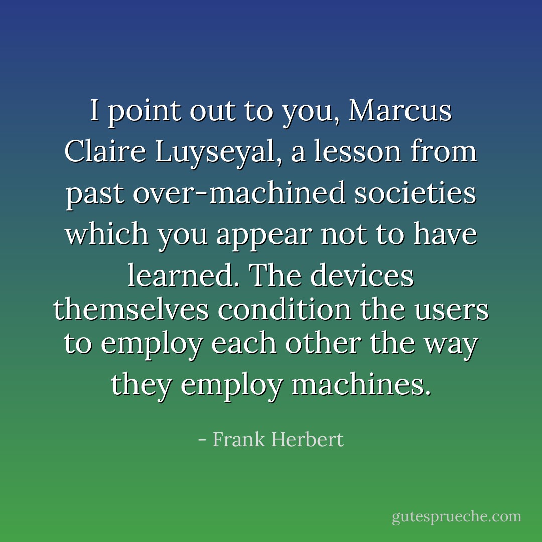 I point out to you, Marcus Claire Luyseyal, a lesson from past over-machined societies which you appear not to have learned. The devices themselves condition the<br />users to employ each other the way they employ machines. - Frank Herbert