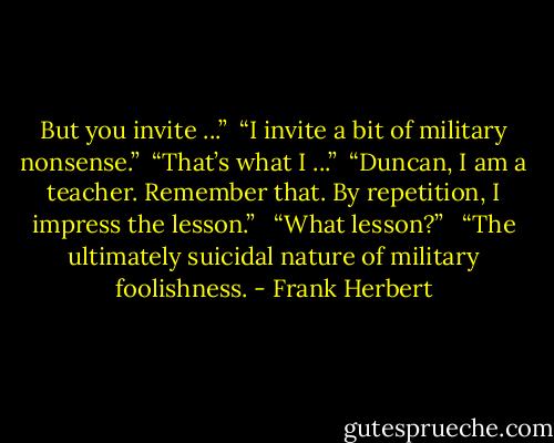 But you invite ...”<br /><br />“I invite a bit of military nonsense.”<br /><br />“That’s what I ...”<br /><br />“Duncan, I am a teacher. Remember that. By repetition, I impress the lesson.”<br /> <br />“What lesson?” <br /><br />“The ultimately suicidal nature of military foolishness. - Frank Herbert