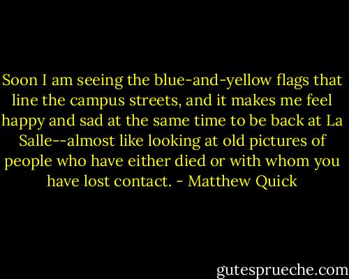 Soon I am seeing the blue-and-yellow flags that line the campus streets, and it makes me feel happy and sad at the same time to be back at La Salle--almost like looking at old pictures of people who have either died or with whom you have lost contact. - Matthew Quick