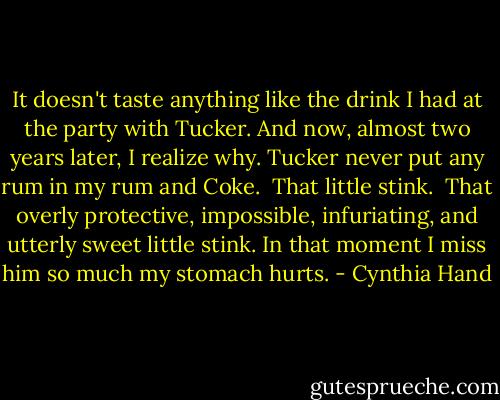 It doesn't taste anything like the drink I had at the party with Tucker. And now, almost two years later, I realize why. Tucker never put any rum in my rum and Coke. <br />That little stink. <br />That overly protective, impossible, infuriating, and utterly sweet little stink.<br />In that moment I miss him so much my stomach hurts. - Cynthia Hand
