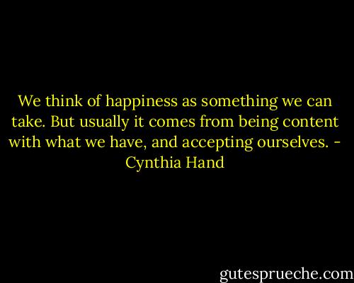 We think of happiness as something we can take. But usually it comes from being content with what we have, and accepting ourselves. - Cynthia Hand