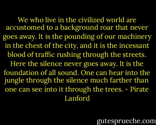 We who live in the civilized world are accustomed to a background roar that never goes away. It is the pounding of our machinery in the chest of the city, and it is the incessant blood of traffic rushing through the streets.<br />Here the silence never goes away. It is the foundation of all sound. One can hear into the jungle through the silence much farther than one can see into it through the trees. - Pirate Lanford