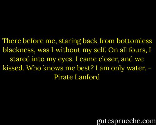 There before me, staring back from bottomless blackness, was I without my self. On all fours, I stared into my eyes. I came closer, and we kissed. Who knows me best? I am only water. - Pirate Lanford