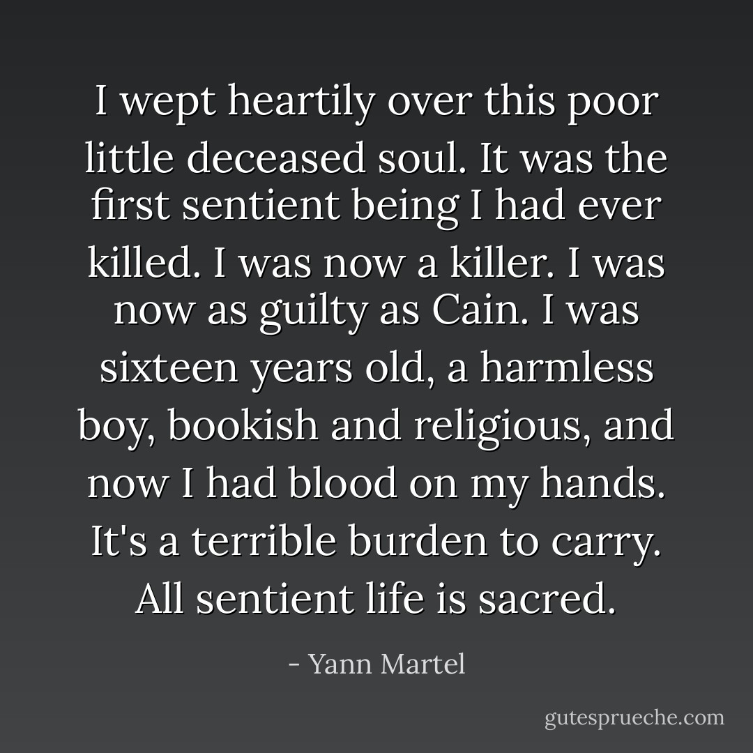 I wept heartily over this poor little deceased soul. It was the first sentient being I had ever killed. I was now a killer. I was now as guilty as Cain. I was sixteen years old, a harmless boy, bookish and religious, and now I had blood on my hands. It's a terrible burden to carry. All sentient life is sacred. - Yann Martel
