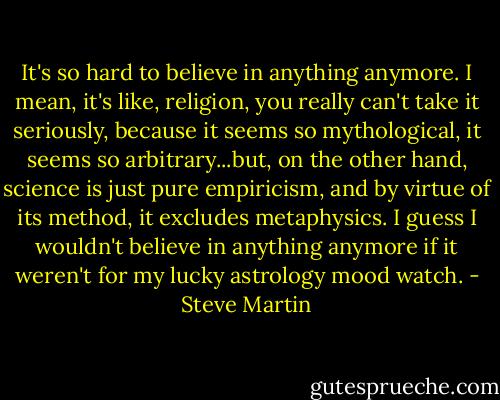 It's so hard to believe in anything anymore. I mean, it's like, religion, you really can't take it seriously, because it seems so mythological, it seems so arbitrary...but, on the other hand, science is just pure empiricism, and by virtue of its method, it excludes metaphysics. I guess I wouldn't believe in anything anymore if it weren't for my lucky astrology mood watch. - Steve Martin