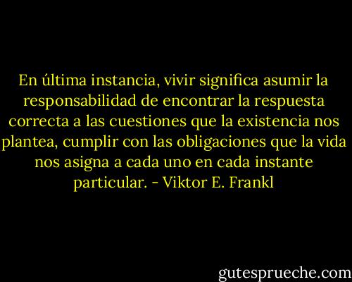 En última instancia, vivir significa asumir la responsabilidad de encontrar la respuesta correcta a las cuestiones que la existencia nos plantea, cumplir con las obligaciones que la vida nos asigna a cada uno en cada instante particular. - Viktor E. Frankl