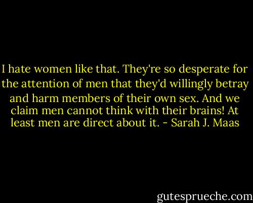 I hate women like that. They're so desperate for the attention of men that they'd willingly betray and harm members of their own sex. And we claim men cannot think with their brains! At least men are direct about it. - Sarah J. Maas