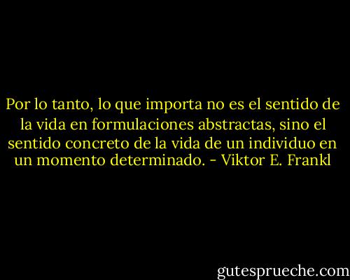 Por lo tanto, lo que importa no es el sentido de la vida en formulaciones abstractas, sino el sentido concreto de la vida de un individuo en un momento determinado. - Viktor E. Frankl