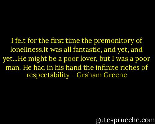 I felt for the first time the premonitory of loneliness.It was all fantastic, and yet, and yet...He might be a poor lover, but I was a poor man. He had in his hand the infinite riches of respectability - Graham Greene