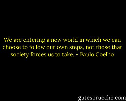 We are entering a new world in which we can choose to follow our own steps, not those that society forces us to take. - Paulo Coelho