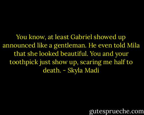 You know, at least Gabriel showed up announced like a gentleman. He even told Mila that she looked beautiful. You and your toothpick just show up, scaring me half to death. - Skyla Madi