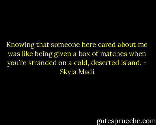 Knowing that someone here cared about<br />me was like being given a box of matches when you’re stranded on a cold, deserted island. - Skyla Madi