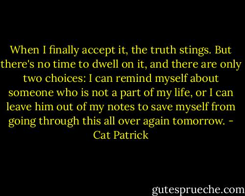 When I finally accept it, the truth stings. But there's no time to dwell on it, and there are only two choices: I can remind myself about someone who is not a part of my life, or I can leave him out of my notes to save myself from going through this all over again tomorrow. - Cat Patrick