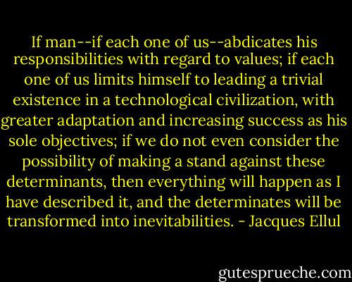 If man--if each one of us--abdicates his responsibilities with regard to values; if each one of us limits himself to leading a trivial existence in a technological civilization, with greater adaptation and increasing success as his sole objectives; if we do not even consider the possibility of making a stand against these determinants, then everything will happen as I have described it, and the determinates will be transformed into inevitabilities. - Jacques Ellul