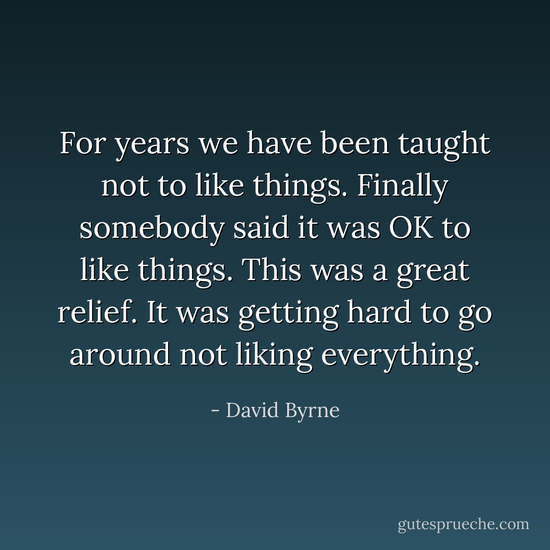 For years we have been taught not to like things. Finally somebody said it was OK to like things. This was a great relief. It was getting hard to go around not liking everything. - David Byrne