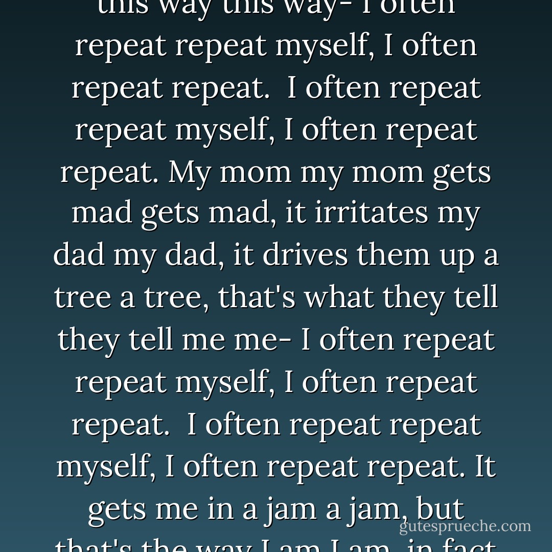 I often repeat repeat myself,<br />I often repeat repeat.<br />I don't don't know why know why,<br />I simply know that I I I<br />am am inclined to say to say<br />a lot a lot this way this way-<br />I often repeat repeat myself,<br />I often repeat repeat.<br /><br />I often repeat repeat myself,<br />I often repeat repeat.<br />My mom my mom gets mad gets mad,<br />it irritates my dad my dad,<br />it drives them up a tree a tree,<br />that's what they tell they tell me me-<br />I often repeat repeat myself,<br />I often repeat repeat.<br /><br />I often repeat repeat myself,<br />I often repeat repeat.<br />It gets me in a jam a jam,<br />but that's the way I am I am,<br />in fact I think it's neat it's neat<br />to to to to repeat repeat-<br />I often repeat repeat myself,<br />I often repeat repeat. - Jack Prelutsky