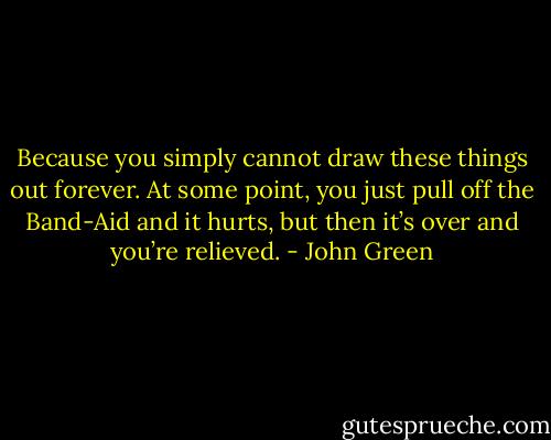 Because you simply cannot draw these things out forever. At some point, you just pull off the Band-Aid and it hurts, but then it’s over and you’re relieved. - John Green