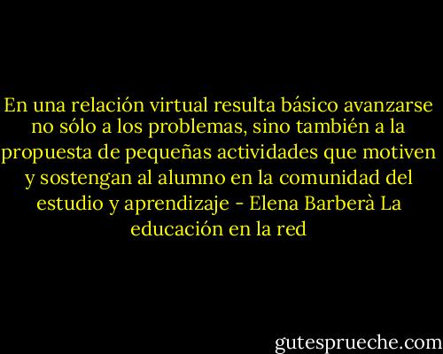 En una relación virtual resulta básico avanzarse no sólo a los problemas, sino también a la propuesta de pequeñas actividades que motiven y sostengan al alumno en la comunidad del estudio y aprendizaje - Elena Barberà La educación en la red