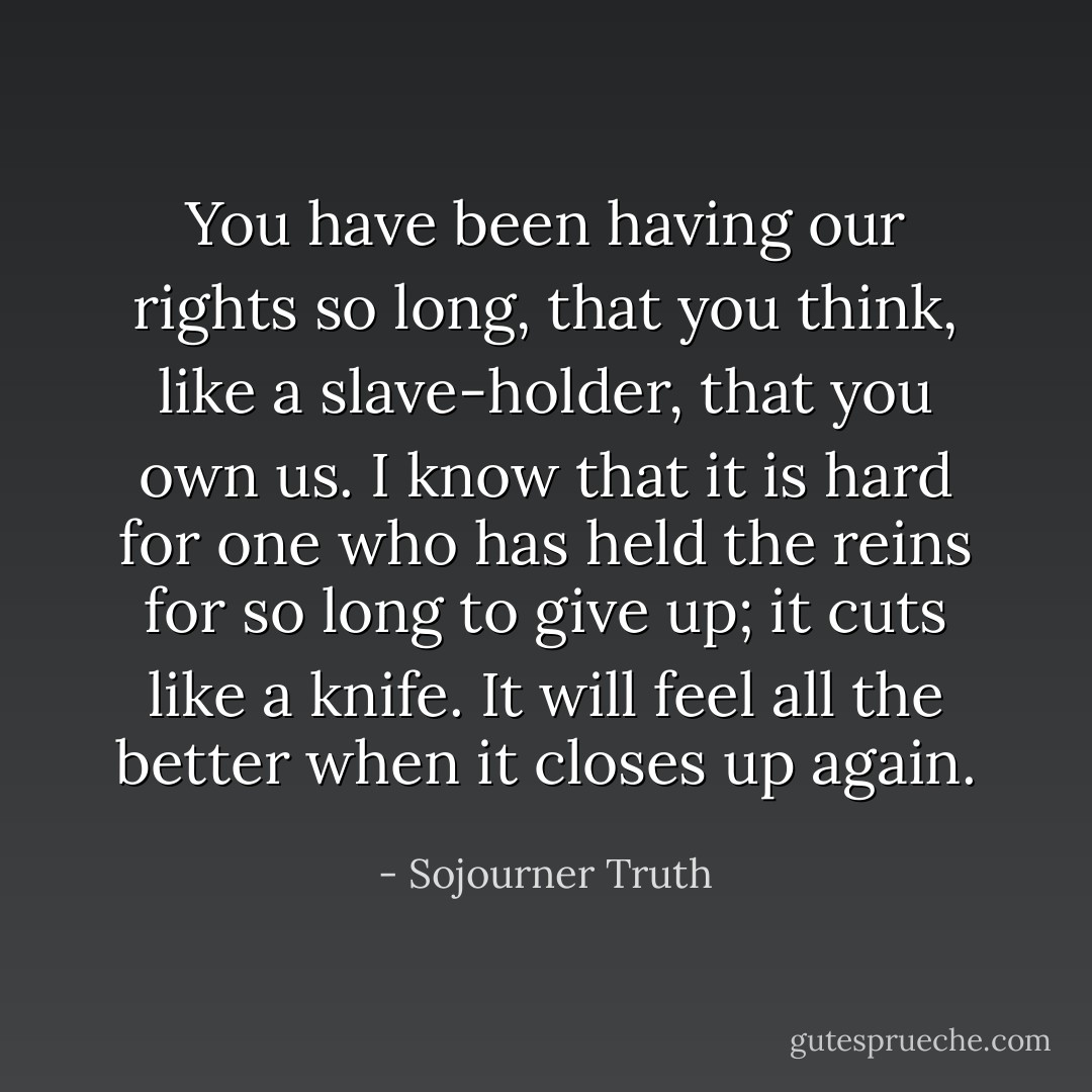 You have been having our rights so long, that you think, like a slave-holder, that you own us. I know that it is hard for one who has held the reins for so long to give up; it cuts like a knife. It will feel all the better when it closes up again. - Sojourner Truth