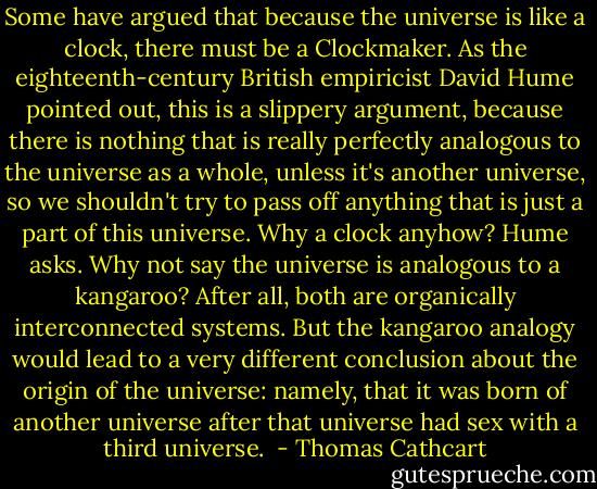 Some have argued that because the universe is like a clock, there must be a Clockmaker. As the eighteenth-century British empiricist David Hume pointed out, this is a slippery argument, because there is nothing that is really perfectly analogous to the universe as a whole, unless it's another universe, so we shouldn't try to pass off anything that is just a part of this universe. Why a clock anyhow? Hume asks. Why not say the universe is analogous to a kangaroo? After all, both are organically interconnected systems. But the kangaroo analogy would lead to a very different conclusion about the origin of the universe: namely, that it was born of another universe after that universe had sex with a third universe.  - Thomas Cathcart