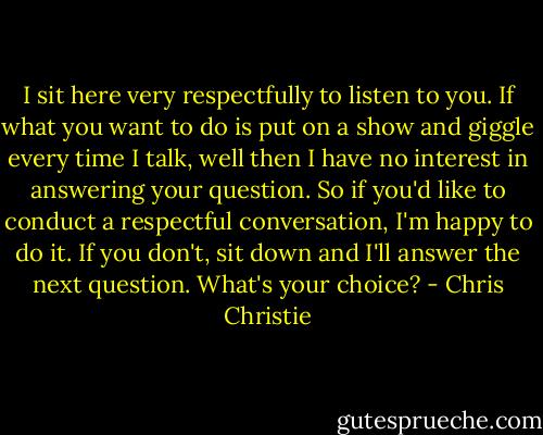 I sit here very respectfully to listen to you. If what you want to do is put on a show and giggle every time I talk, well then I have no interest in answering your question. So if you'd like to conduct a respectful conversation, I'm happy to do it. If you don't, sit down and I'll answer the next question. What's your choice? - Chris Christie