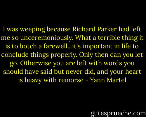I was weeping because Richard Parker had left me so unceremoniously. What a terrible thing it is to botch a farewell...it's important in life to conclude things properly. Only then can you let go. Otherwise you are left with words you should have said but never did, and your heart is heavy with remorse - Yann Martel