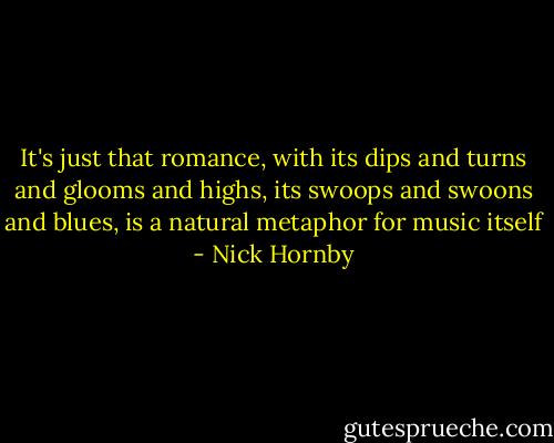 It's just that romance, with its dips and turns and glooms and highs, its swoops and swoons and blues, is a natural metaphor for music itself - Nick Hornby