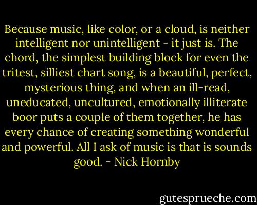 Because music, like color, or a cloud, is neither intelligent nor unintelligent - it just is. The chord, the simplest building block for even the tritest, silliest chart song, is a beautiful, perfect, mysterious thing, and when an ill-read, uneducated, uncultured, emotionally illiterate boor puts a couple of them together, he has every chance of creating something wonderful and powerful. All I ask of music is that is sounds good. - Nick Hornby