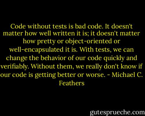 Code without tests is bad code. It doesn't matter how well written it is; it doesn't matter how pretty or object-oriented or well-encapsulated it is. With tests, we can change the behavior of our code quickly and verifiably. Without them, we really don't know if our code is getting better or worse. - Michael C. Feathers