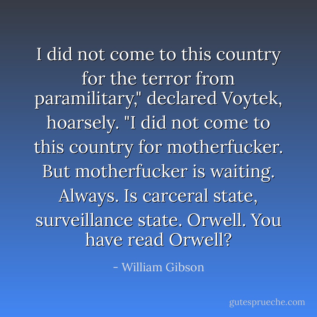 I did not come to this country for the terror from paramilitary," declared Voytek, hoarsely. "I did not come to this country for <i>motherfucker</i>. But motherfucker is <i>waiting. Always</i>. Is carceral state, surveillance state. Orwell. You have read Orwell? - William Gibson