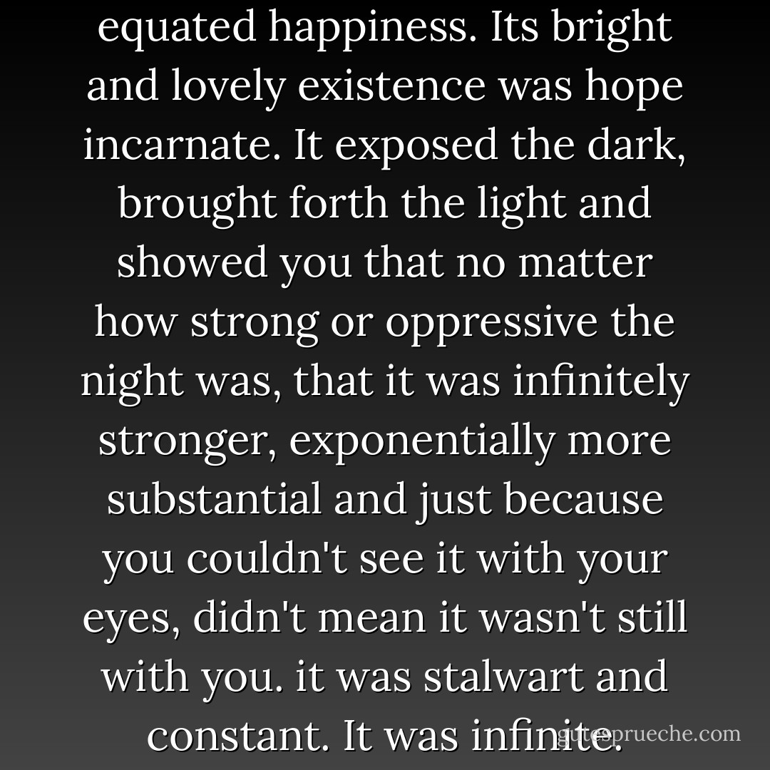 I'd discovered that the sun equated happiness. Its bright and lovely existence was hope incarnate. It exposed the dark, brought forth the light and showed you that no matter how strong or oppressive the night was, that it was infinitely stronger, exponentially more substantial and just because you couldn't see it with your eyes, didn't mean it wasn't still with you. it was stalwart and constant. It was infinite. - Fisher Amelie