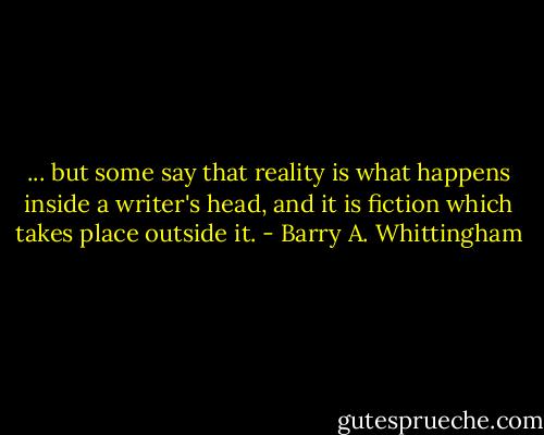 ... but some say that reality is what happens inside a writer's head, and it is fiction which takes place outside it. - Barry A. Whittingham