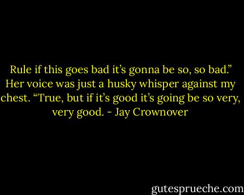 Rule if this goes bad it’s gonna be so, so bad.” Her voice was just a husky whisper against my chest.<br />“True, but if it’s good it’s going be so very, very good. - Jay Crownover