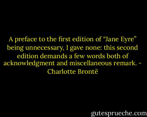 A preface to the first edition of “Jane Eyre” being unnecessary, I gave none: this second edition demands a few words both of acknowledgment and miscellaneous remark. - Charlotte Brontë