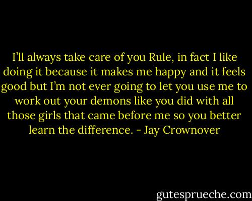 I’ll always take care of you Rule, in fact I like doing it because it makes me happy and it feels good but I’m not ever going to let you use me to work out your demons like you did with all those girls that came before me so you better learn the difference. - Jay Crownover
