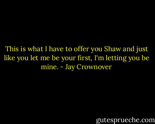 This is what I have to offer you Shaw and just like you let me be your first, I'm letting you be mine. - Jay Crownover