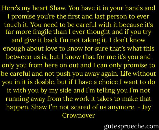 Here’s my heart Shaw. You have it in your hands and I promise you’re the first and last person to ever touch it. You need to be careful with it because it’s far more fragile than I ever thought and if you try and give it back I’m not taking it. I don’t know enough about love to know for sure that’s what this between us is, but I know that for me it’s you and only you from here on out and I can only promise to be careful and not push you away again. Life without you in it is doable, but if I have a choice I want to do it with you by my side and I’m telling you I’m not running away from the work it takes to make that happen. Shaw I’m not scared of us anymore. - Jay Crownover