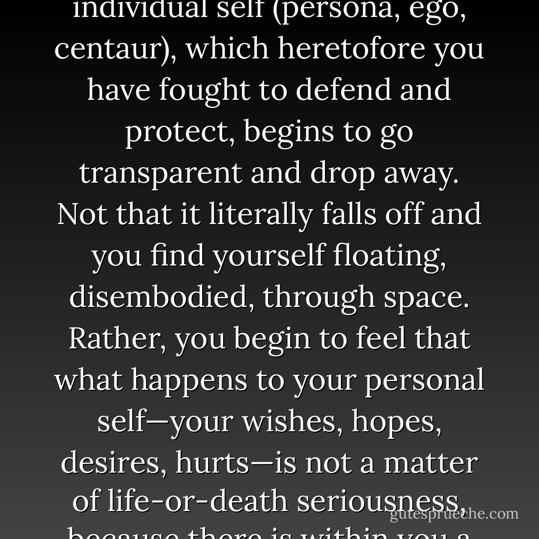 To the extent that you actually realize that you are not, for example, your anxieties, then your anxieties no longer threaten you. Even if anxiety is present, it no longer overwhelms you because you are no longer exclusively tied to it. You are no longer courting it, fighting it, resisting it, or running from it. In the most radical fashion, anxiety is thoroughly accepted as it is and allowed to move as it will. You have nothing to lose, nothing to gain, by its presence or absence, for you are simply watching it pass by.<br /> <br />Thus, any emotion, sensation, thought, memory, or experience that disturbs you is simply one with which you have exclusively identified yourself, and the ultimate resolution of the disturbance is simply to dis-identify with it. You cleanly let all of them drop away by realizing that they are not you--since you can see them, they cannot be the true Seer and Subject. Since they are not your real self, there is no reason whatsoever for you to identify with them, hold on to them, or allow your self to be bound by them.<br /> <br />Slowly, gently, as you pursue this dis-identification "therapy," you may find that your entire individual self (persona, ego, centaur), which heretofore you have fought to defend and protect, begins to go transparent and drop away. Not that it literally falls off and you find yourself floating, disembodied, through space. Rather, you begin to feel that what happens to your personal self—your wishes, hopes, desires, hurts—is not a matter of life-or-death seriousness, because there is within you a deeper and more basic self which is not touched by these peripheral fluctuations, these surface waves of grand commotion but feeble substance. <br /><br />Thus, your personal mind-and-body may be in pain, or humiliation, or fear, but as long as you abide as the witness of these affairs, as if from on high, they no longer threaten you, and thus you are no longer moved to manipulate them, wrestle with them, or subdue them. Because you are willing to witness them, to look at them impartially, you are able to transcend them. As St. Thomas put it, "Whatever knows certain things cannot have any of them in its own nature." Thus, if the eye were colored red, it wouldn't be able to perceive red objects. It can see red because it is clear, or "redless." Likewise, if we can but watch or witness our distresses, we prove ourselves thereby to be "distress-less," free of the witnessed turmoil. That within which feels pain is itself pain-less; that which feels fear is fear-less; that which perceives tension is tensionless. To witness these states is to transcend them. They no longer seize you from behind because you look at them up front. - Ken Wilber